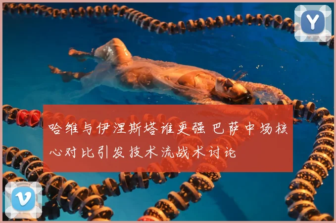 哈维与伊涅斯塔谁更强 巴萨中场核心对比引发技术流战术讨论