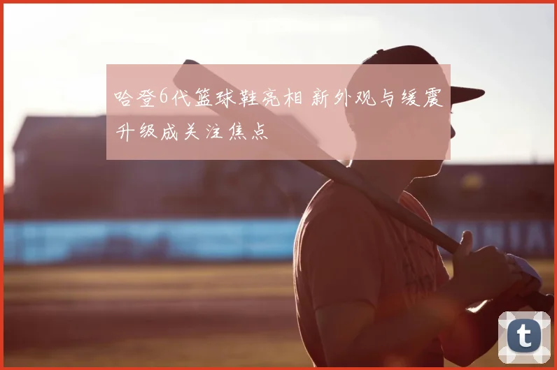 哈登6代篮球鞋亮相 新外观与缓震升级成关注焦点