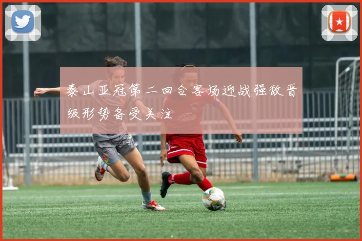 泰山亚冠第二回合客场迎战强敌晋级形势备受关注