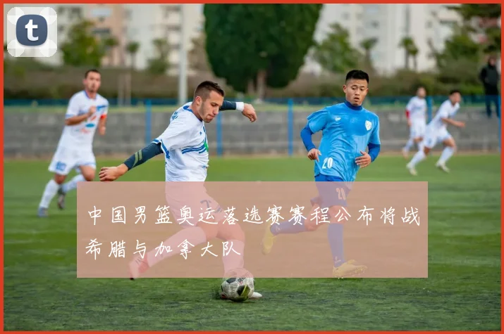 中国男篮奥运落选赛赛程公布将战希腊与加拿大队
