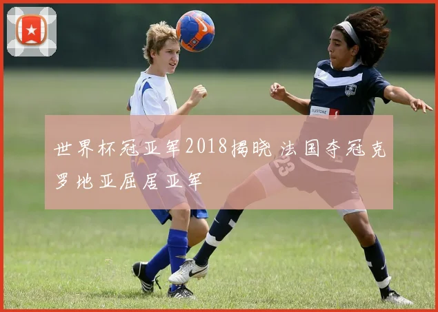 世界杯冠亚军2018揭晓 法国夺冠克罗地亚屈居亚军