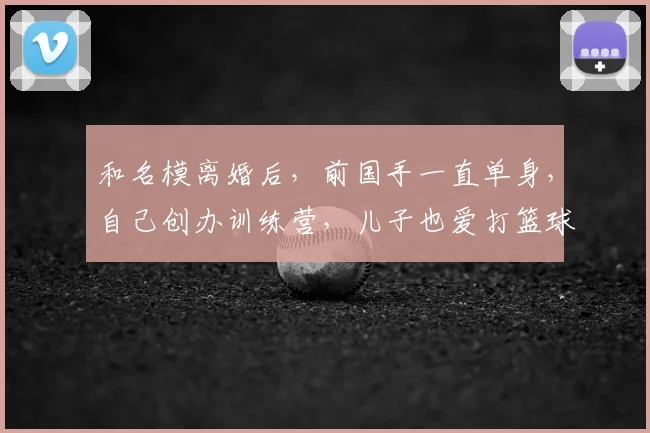 和名模离婚后，前国手一直单身，自己创办训练营，儿子也爱打篮球