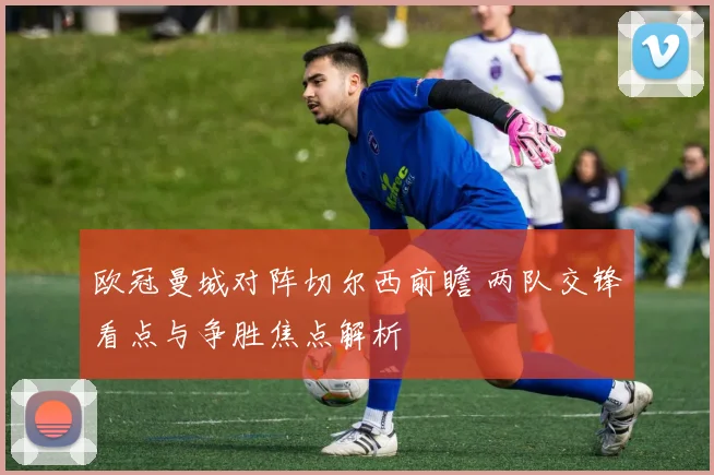欧冠曼城对阵切尔西前瞻 两队交锋看点与争胜焦点解析