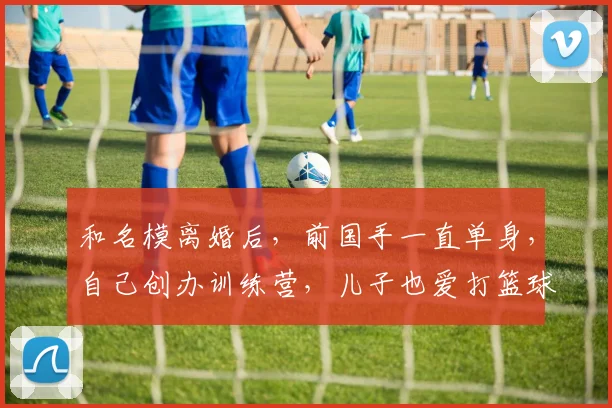 和名模离婚后，前国手一直单身，自己创办训练营，儿子也爱打篮球