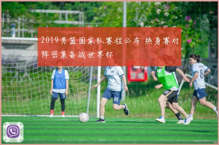 2019男篮国家队赛程公布 热身赛对阵密集备战世界杯