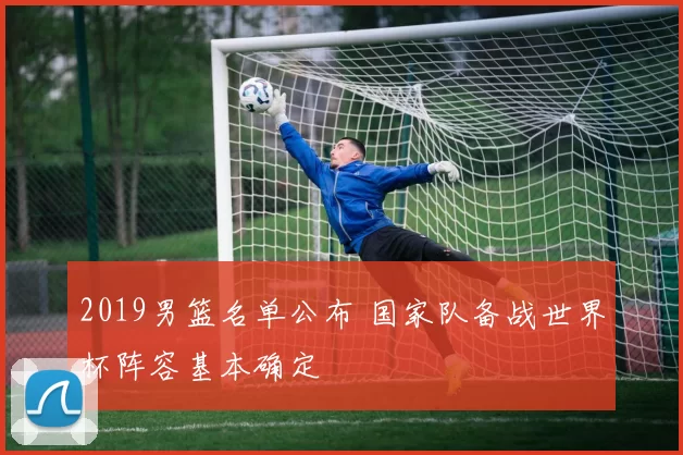 2019男篮名单公布 国家队备战世界杯阵容基本确定