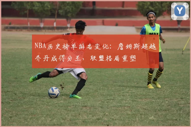NBA历史榜单排名变化：詹姆斯超越乔丹成得分王，联盟格局重塑
