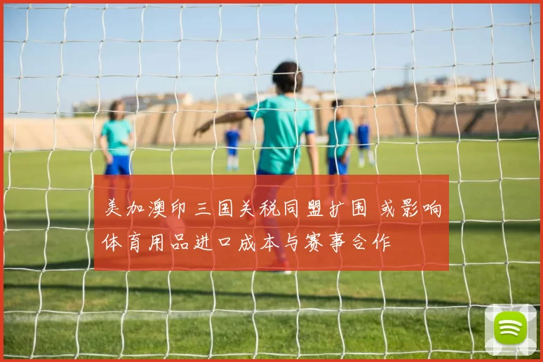 美加澳印三国关税同盟扩围 或影响体育用品进口成本与赛事合作