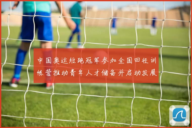 中国奥运短跑冠军参加全国田径训练营推动青年人才储备并启动发展计划