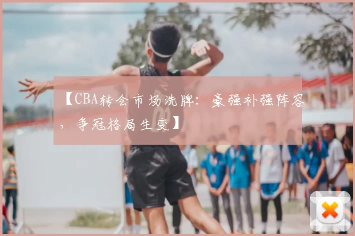【CBA转会市场洗牌：豪强补强阵容，争冠格局生变】