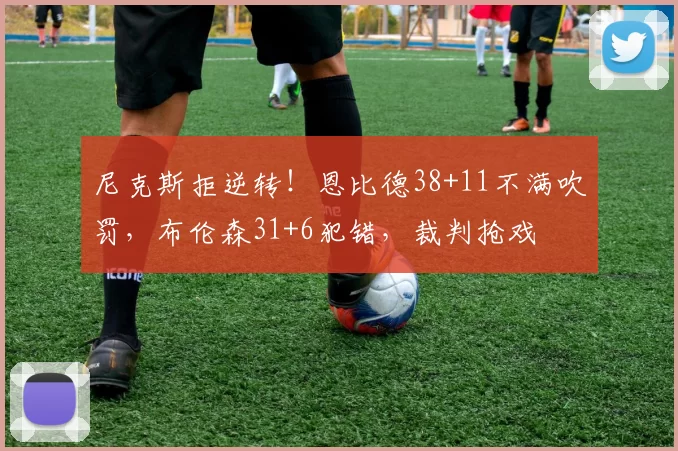 尼克斯拒逆转!恩比德38+11不满吹罚,布伦森31+6犯错,裁判抢戏