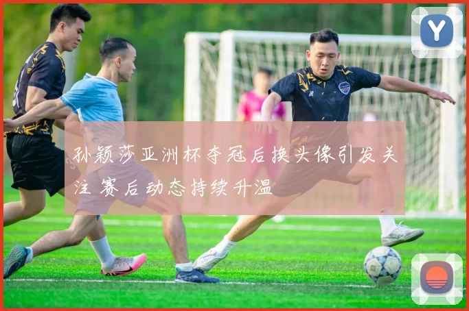 孙颖莎亚洲杯夺冠后换头像引发关注 赛后动态持续升温