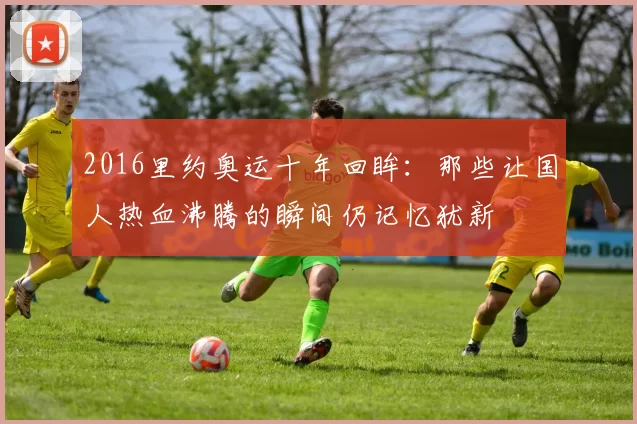 2016里约奥运十年回眸:那些让国人热血沸腾的瞬间仍记忆犹新