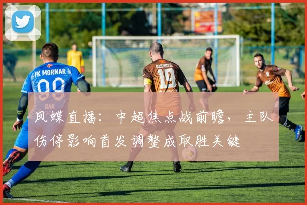 凤蝶直播：中超焦点战前瞻，主队伤停影响首发调整成取胜关键