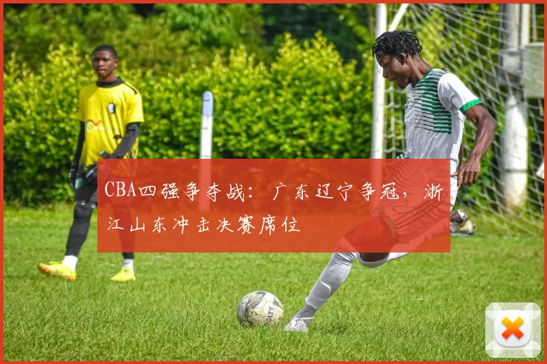 CBA四强争夺战:广东辽宁争冠,浙江山东冲击决赛席位