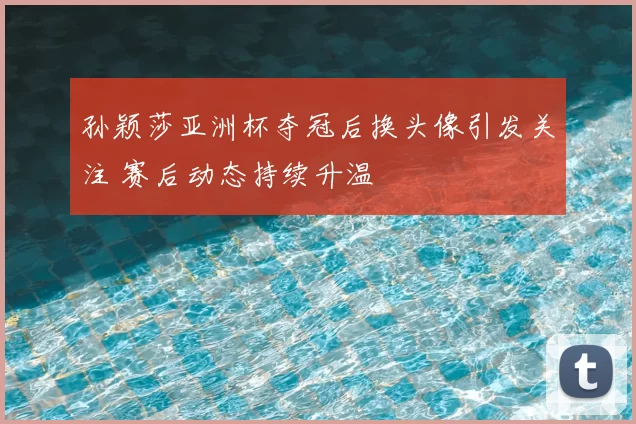 孙颖莎亚洲杯夺冠后换头像引发关注 赛后动态持续升温