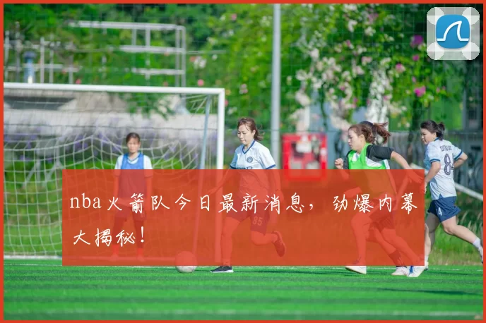 nba火箭队今日最新消息，劲爆内幕大揭秘！