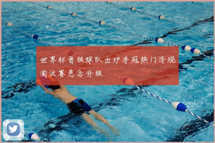 世界杯晋级球队出炉夺冠热门浮现淘汰赛悬念升级