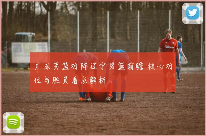 广东男篮对阵辽宁男篮前瞻 核心对位与胜负看点解析