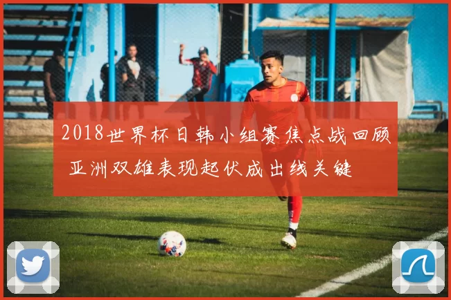 2018世界杯日韩小组赛焦点战回顾 亚洲双雄表现起伏成出线关键