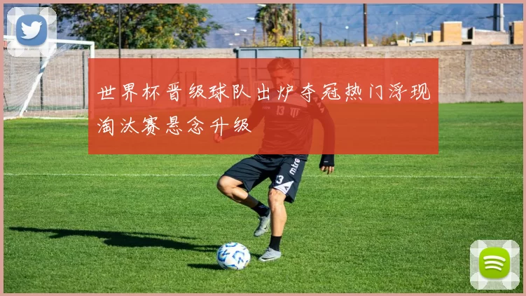 世界杯晋级球队出炉夺冠热门浮现淘汰赛悬念升级