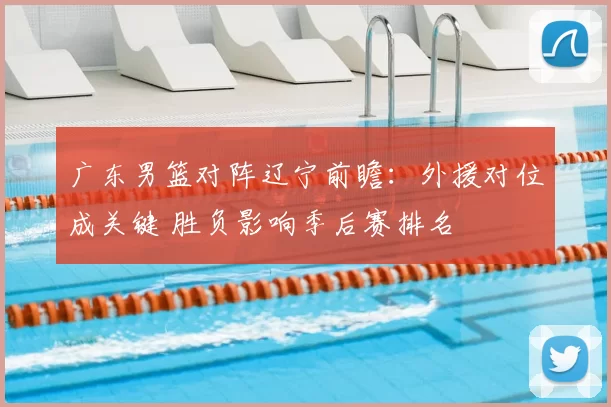 广东男篮对阵辽宁前瞻：外援对位成关键 胜负影响季后赛排名