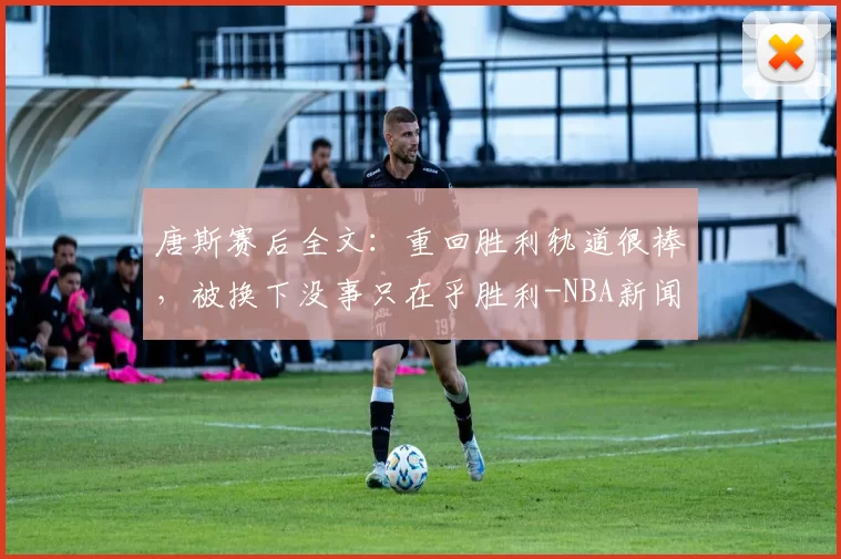 唐斯赛后全文：重回胜利轨道很棒，被换下没事只在乎胜利-NBA新闻