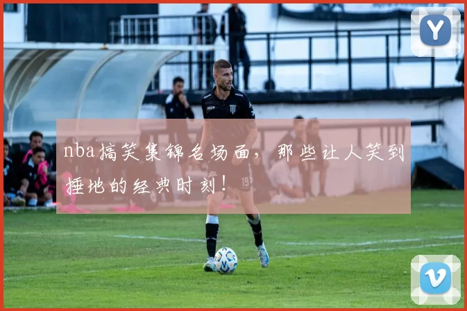 nba搞笑集锦名场面,那些让人笑到捶地的经典时刻!