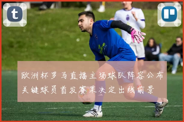 欧洲杯罗马直播主场球队阵容公布关键球员首发赛果决定出线前景