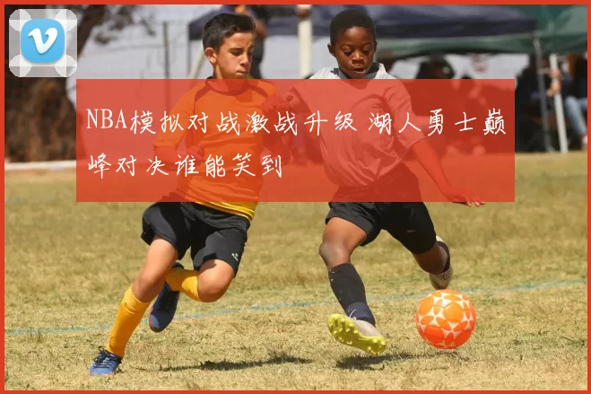 NBA模拟对战激战升级 湖人勇士巅峰对决谁能笑到
