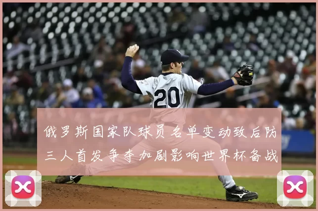 俄罗斯国家队球员名单变动致后防三人首发争夺加剧影响世界杯备战