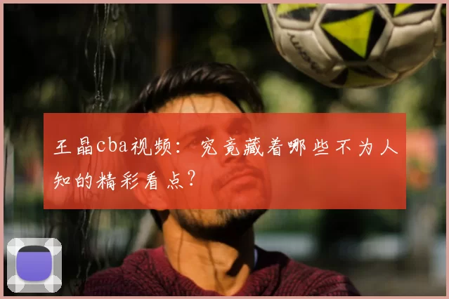 王晶cba视频：究竟藏着哪些不为人知的精彩看点？
