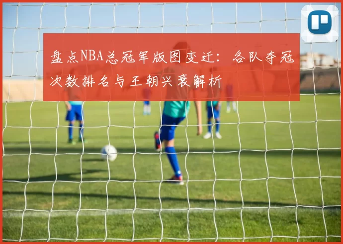 盘点NBA总冠军版图变迁:各队夺冠次数排名与王朝兴衰解析