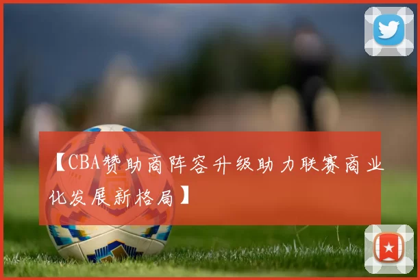 【CBA赞助商阵容升级助力联赛商业化发展新格局】