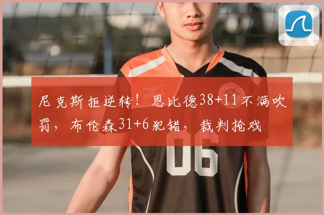 尼克斯拒逆转！恩比德38+11不满吹罚，布伦森31+6犯错，裁判抢戏