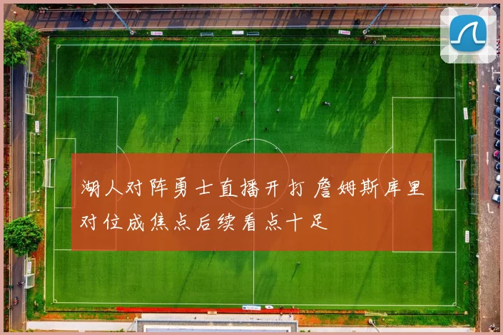 湖人对阵勇士直播开打 詹姆斯库里对位成焦点后续看点十足