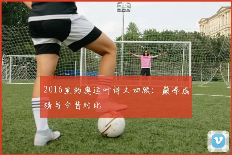 2016里约奥运叶诗文回顾：巅峰成绩与今昔对比