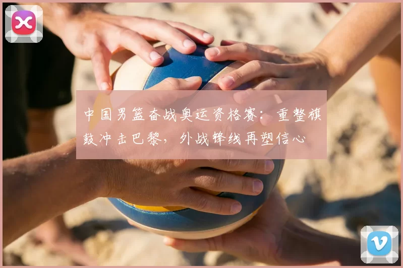中国男篮奋战奥运资格赛：重整旗鼓冲击巴黎，外战锋线再塑信心