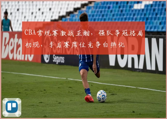 CBA常规赛激战正酣，强队争冠格局初现，季后赛席位竞争白热化