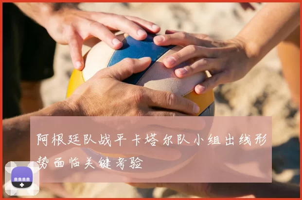 阿根廷队战平卡塔尔队小组出线形势面临关键考验