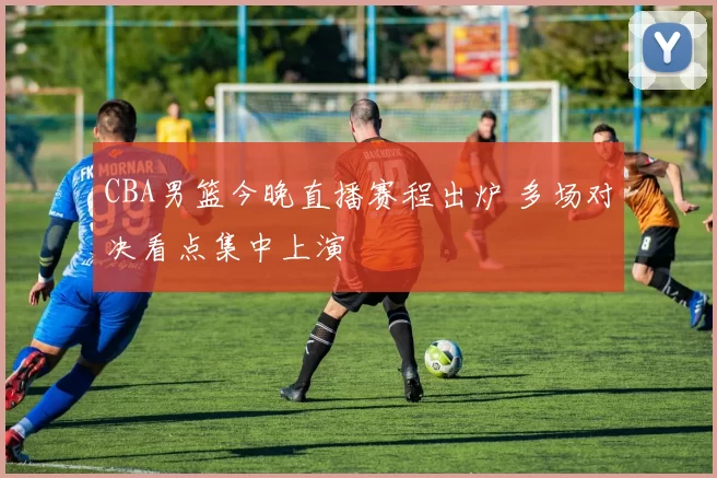 CBA男篮今晚直播赛程出炉 多场对决看点集中上演