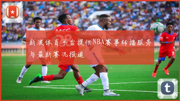 新浪体育平台提供NBA赛事转播服务与最新赛况报道