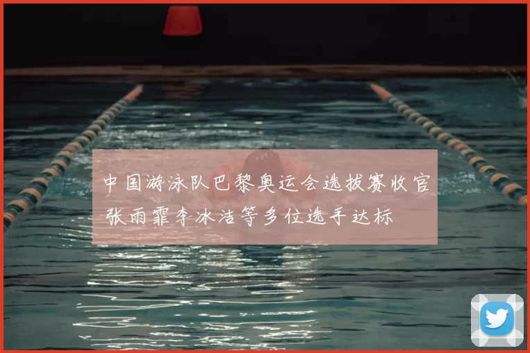 中国游泳队巴黎奥运会选拔赛收官 张雨霏李冰洁等多位选手达标