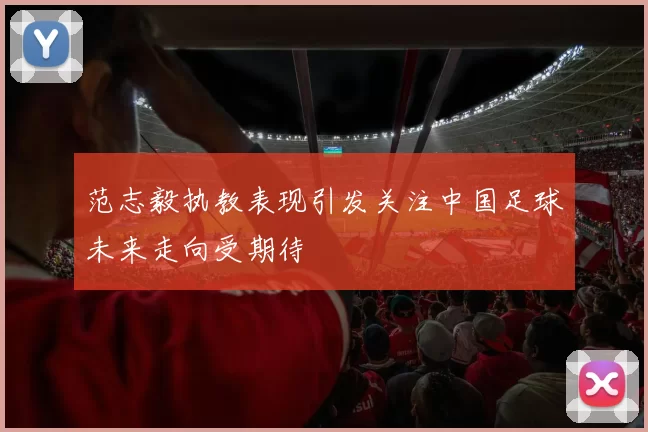 范志毅执教表现引发关注中国足球未来走向受期待