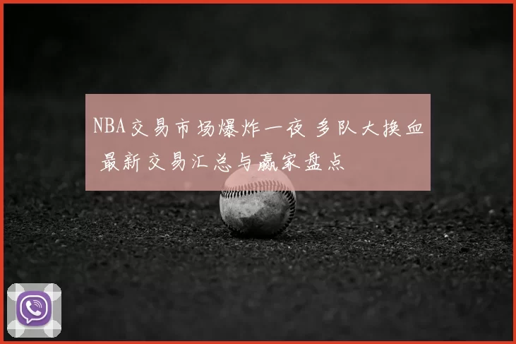NBA交易市场爆炸一夜 多队大换血 最新交易汇总与赢家盘点