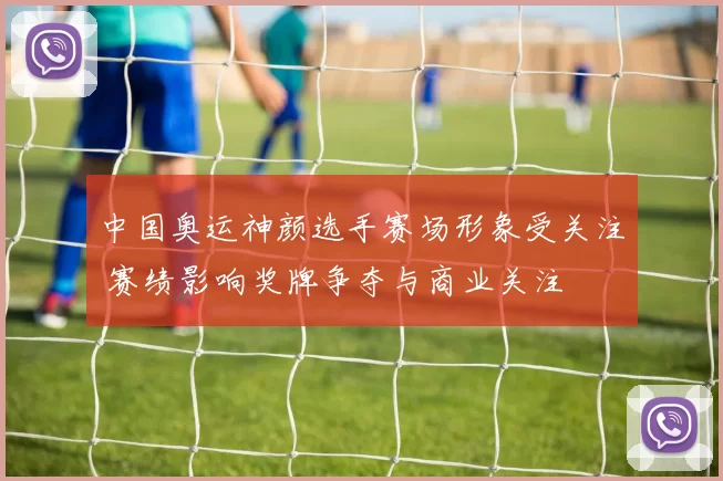 中国奥运神颜选手赛场形象受关注 赛绩影响奖牌争夺与商业关注