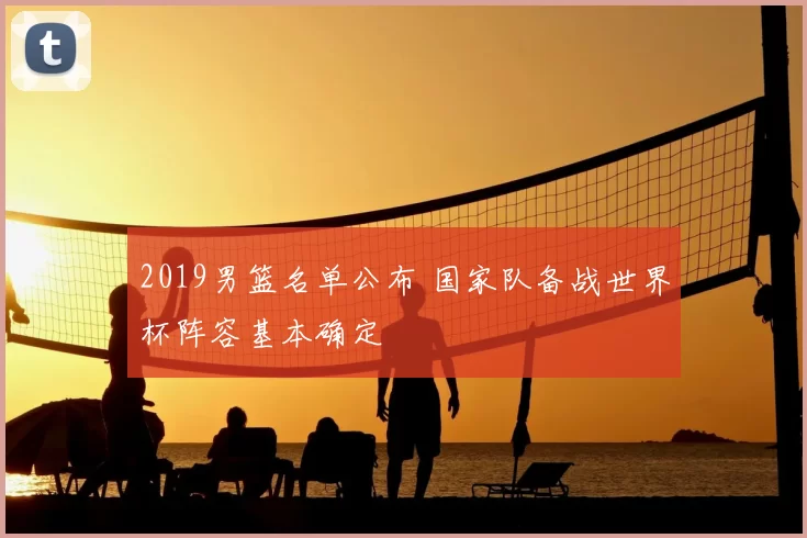 2019男篮名单公布 国家队备战世界杯阵容基本确定