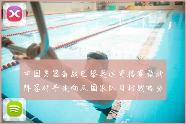 中国男篮备战巴黎奥运资格赛最新阵容对手走向及国家队目标战略分析