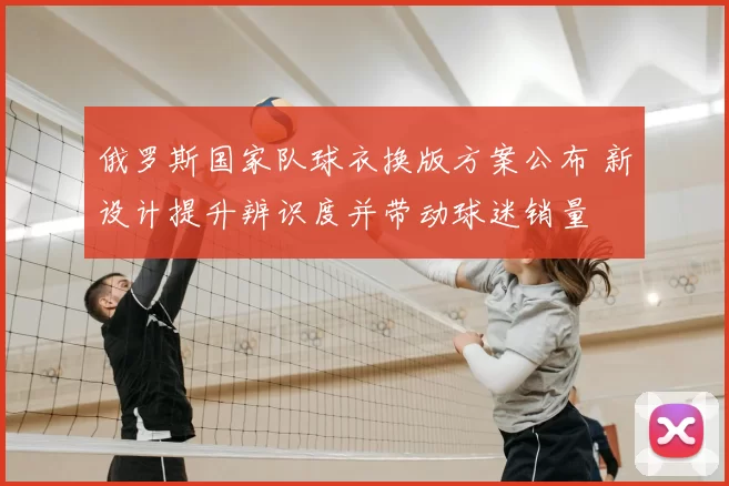 俄罗斯国家队球衣换版方案公布 新设计提升辨识度并带动球迷销量