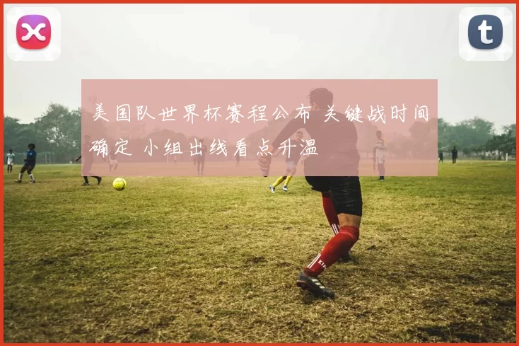 美国队世界杯赛程公布 关键战时间确定 小组出线看点升温